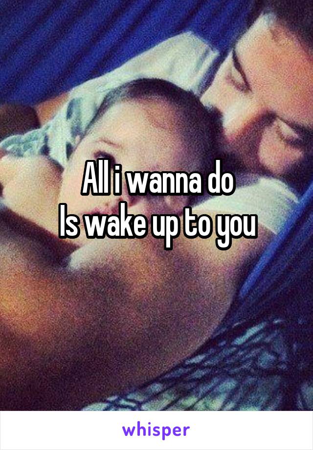 All i wanna do
Is wake up to you
