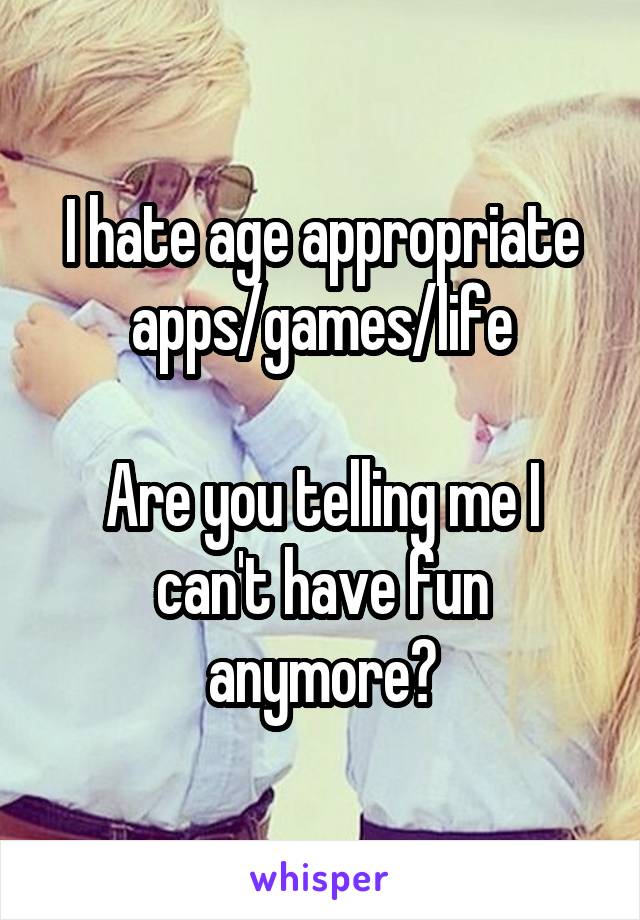 I hate age appropriate apps/games/life

Are you telling me I can't have fun anymore?