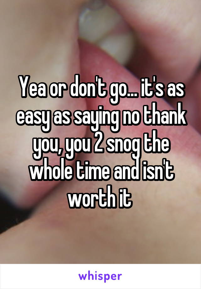 Yea or don't go... it's as easy as saying no thank you, you 2 snog the whole time and isn't worth it 