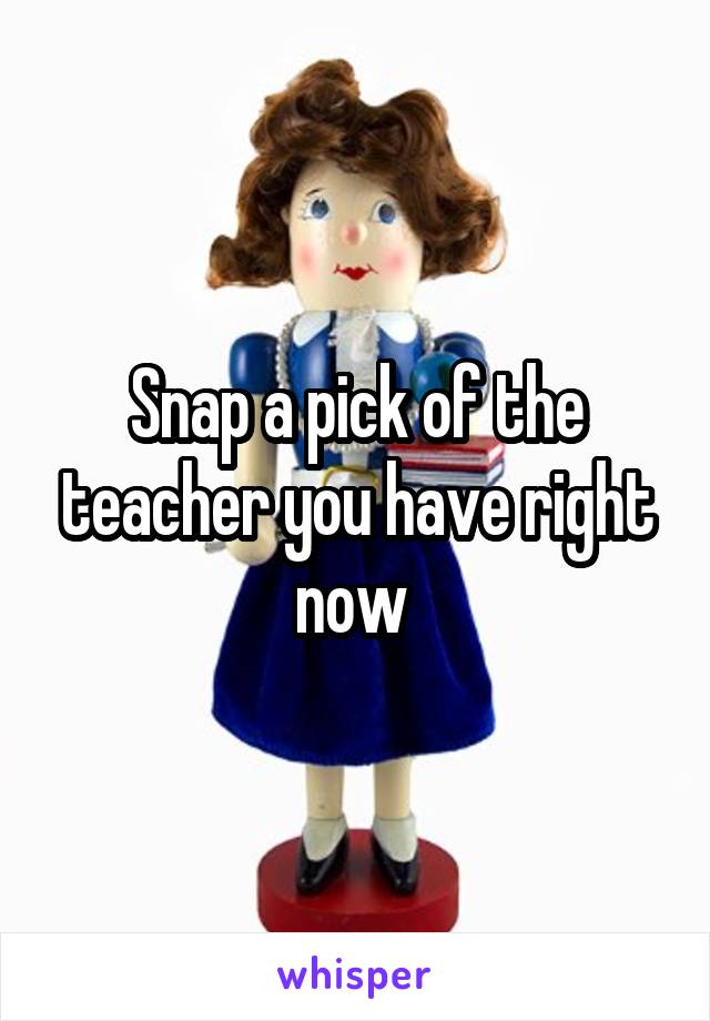 Snap a pick of the teacher you have right now 
