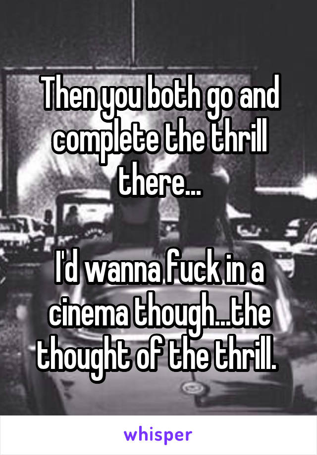 Then you both go and complete the thrill there...

I'd wanna fuck in a cinema though...the thought of the thrill. 