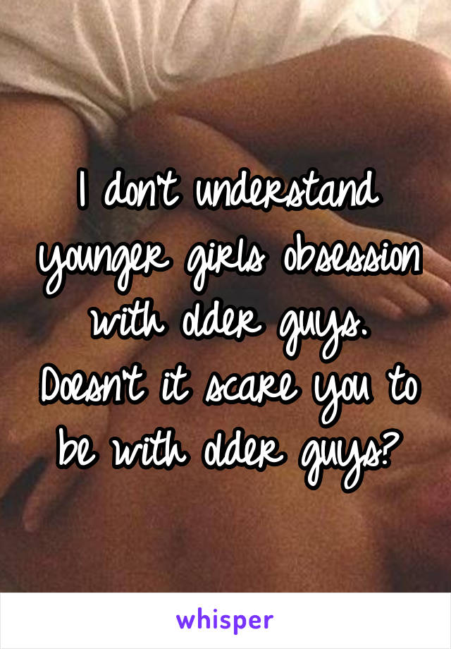 I don't understand younger girls obsession with older guys. Doesn't it scare you to be with older guys?