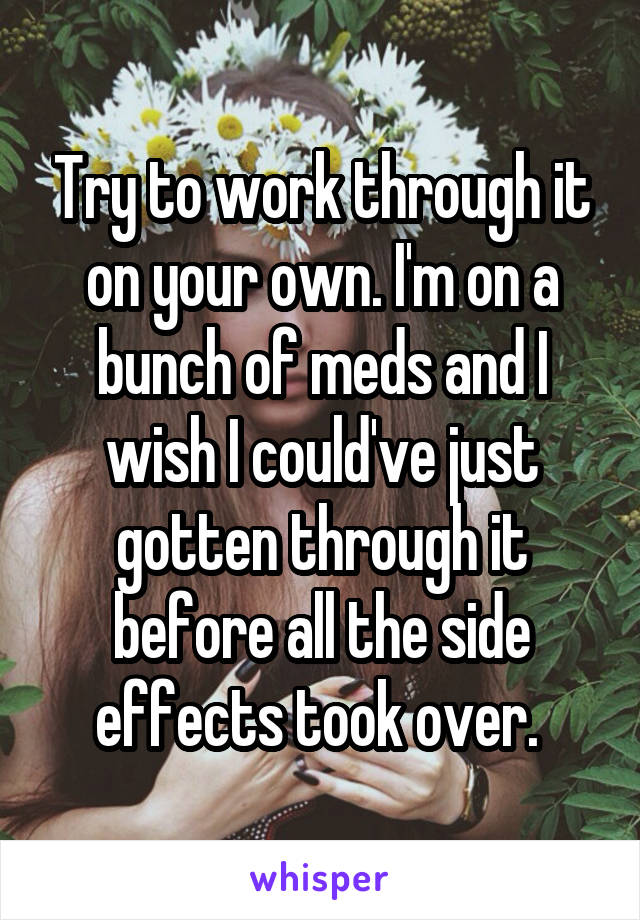 Try to work through it on your own. I'm on a bunch of meds and I wish I could've just gotten through it before all the side effects took over. 