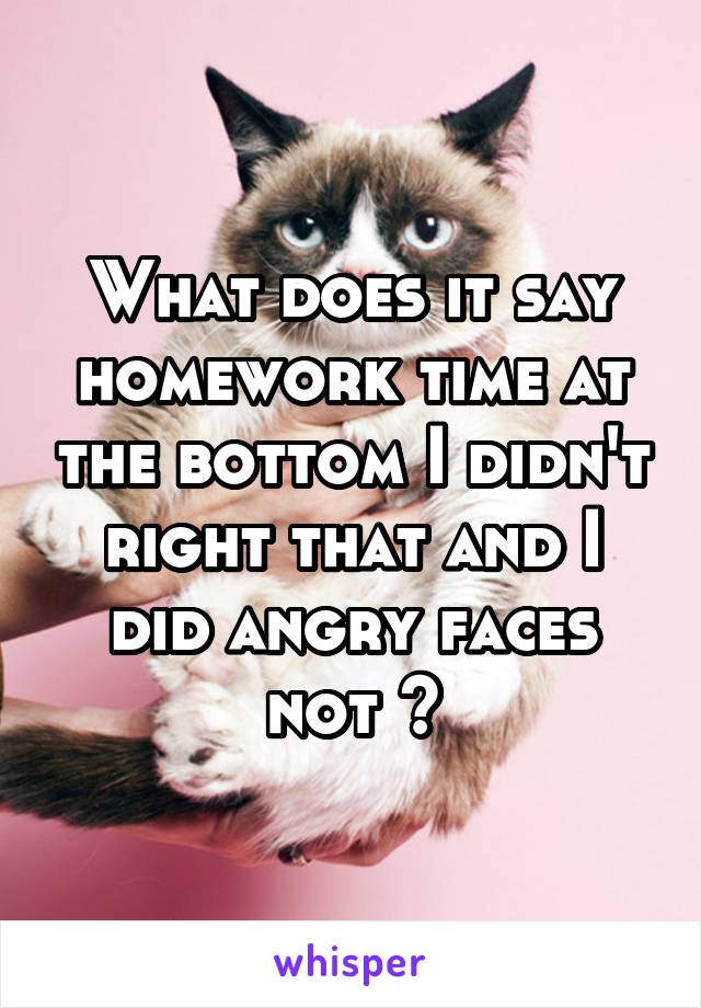 What does it say homework time at the bottom I didn't right that and I did angry faces not ?