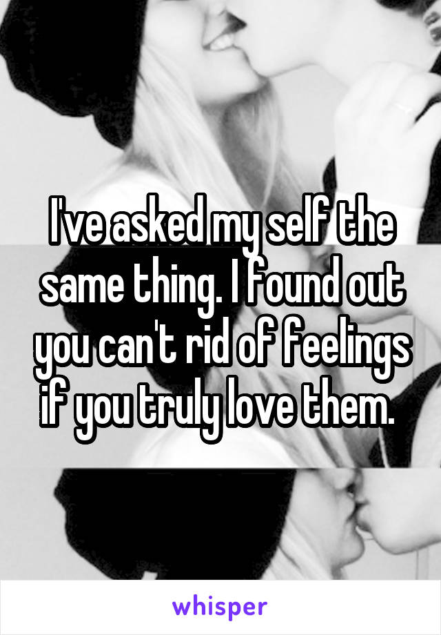 I've asked my self the same thing. I found out you can't rid of feelings if you truly love them. 