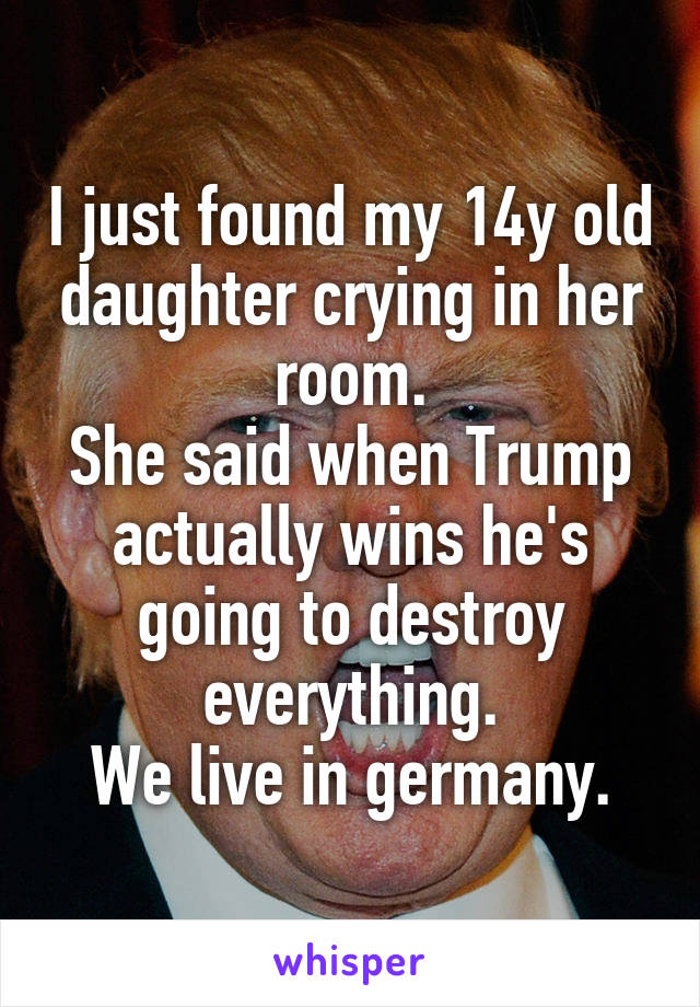 I just found my 14y old daughter crying in her room.
She said when Trump actually wins he's going to destroy everything.
We live in germany.