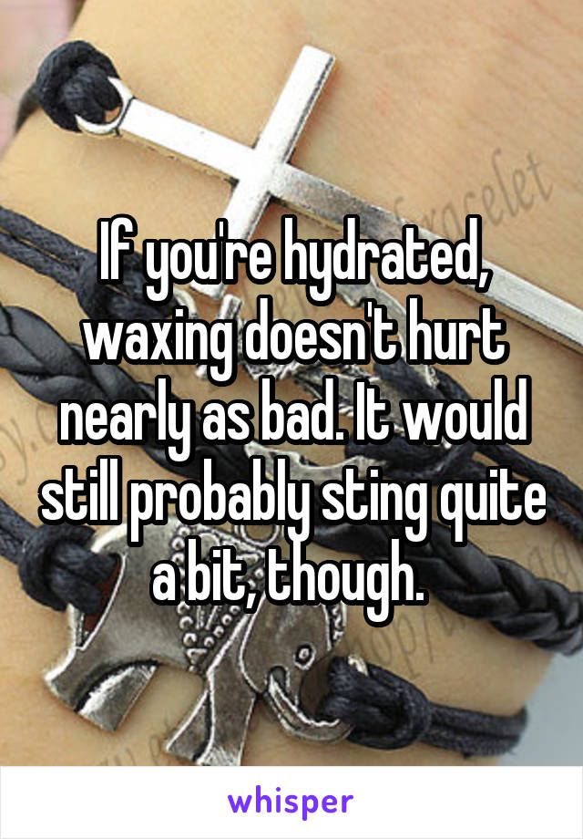 If you're hydrated, waxing doesn't hurt nearly as bad. It would still probably sting quite a bit, though. 