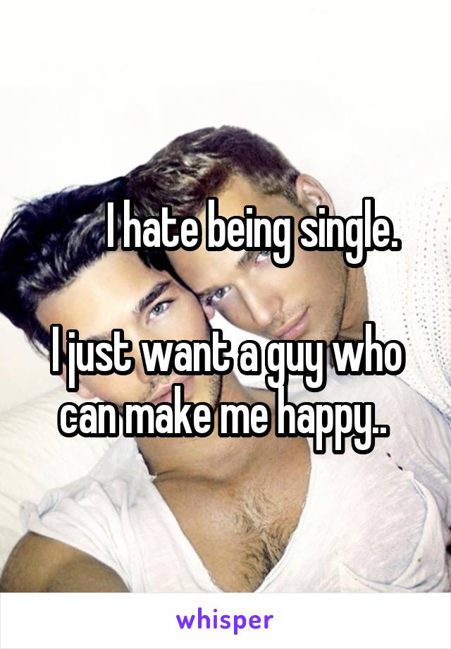        I hate being single. 

I just want a guy who can make me happy.. 