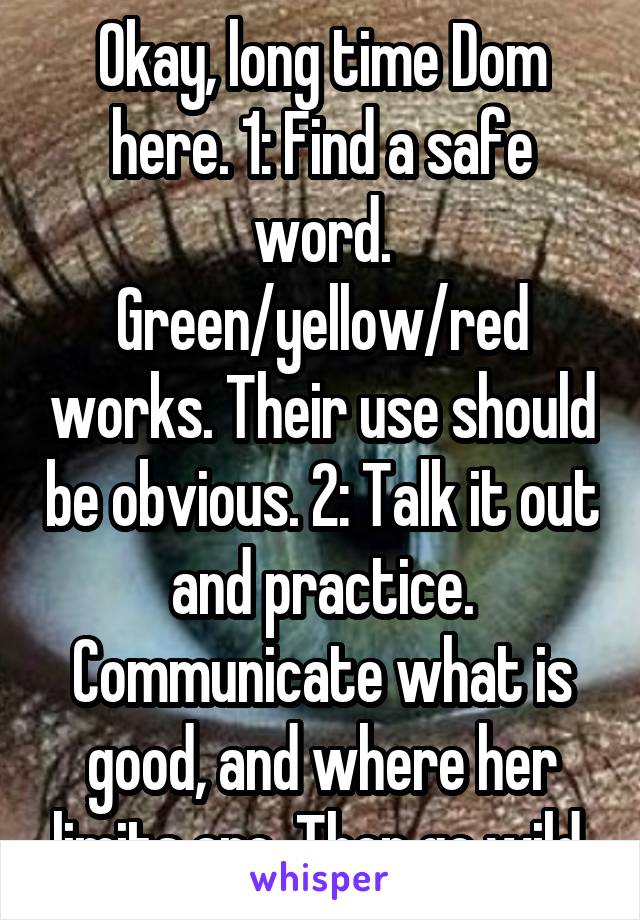 Okay, long time Dom here. 1: Find a safe word. Green/yellow/red works. Their use should be obvious. 2: Talk it out and practice. Communicate what is good, and where her limits are. Then go wild.