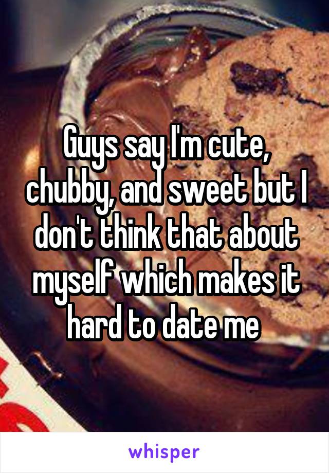 Guys say I'm cute, chubby, and sweet but I don't think that about myself which makes it hard to date me 
