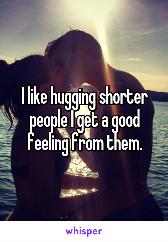 I like hugging shorter people I get a good feeling from them.