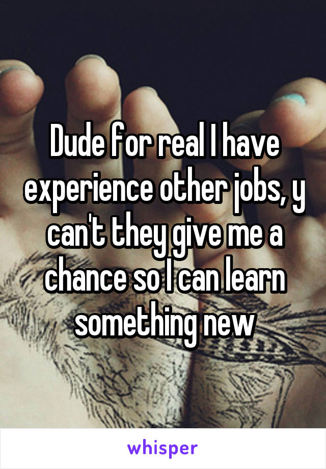 Dude for real I have experience other jobs, y can't they give me a chance so I can learn something new