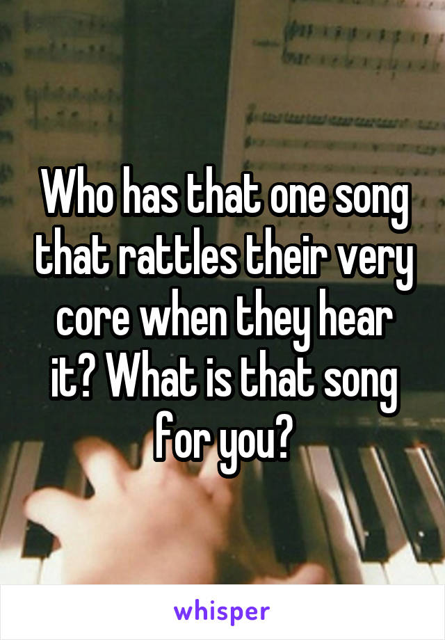 Who has that one song that rattles their very core when they hear it? What is that song for you?