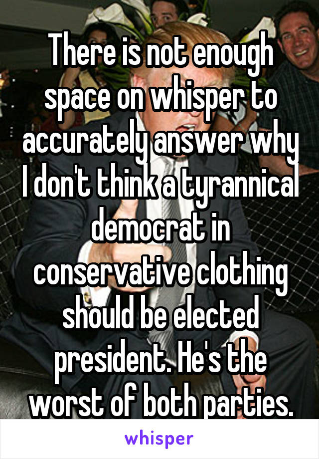 There is not enough space on whisper to accurately answer why I don't think a tyrannical democrat in conservative clothing should be elected president. He's the worst of both parties.