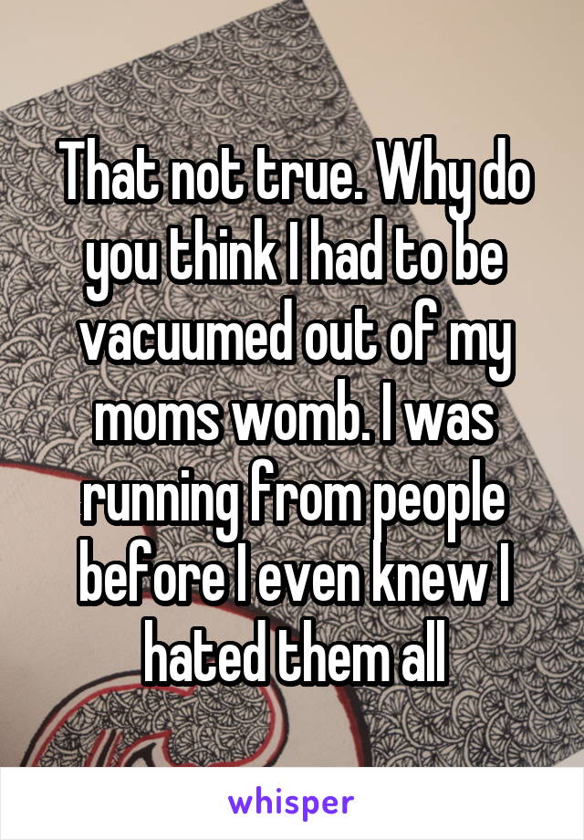 That not true. Why do you think I had to be vacuumed out of my moms womb. I was running from people before I even knew I hated them all