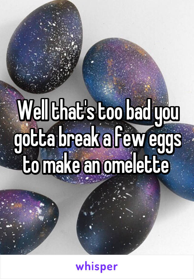 Well that's too bad you gotta break a few eggs to make an omelette 