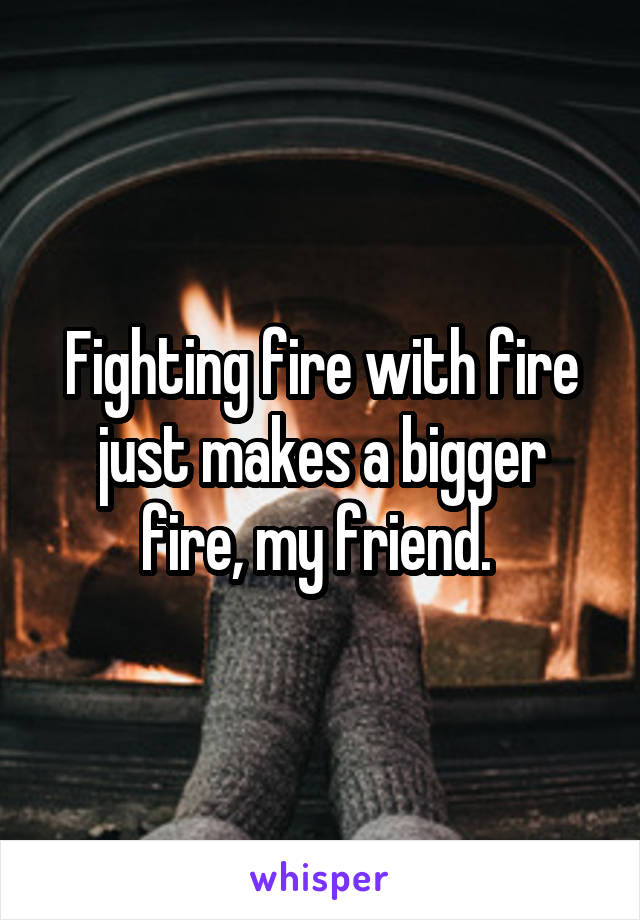 Fighting fire with fire just makes a bigger fire, my friend. 