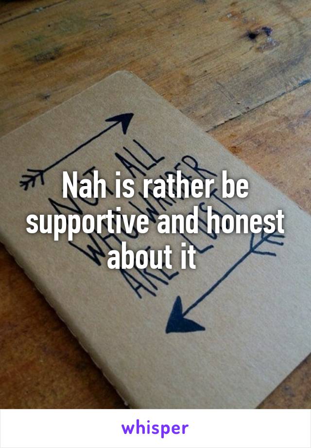 Nah is rather be supportive and honest about it 