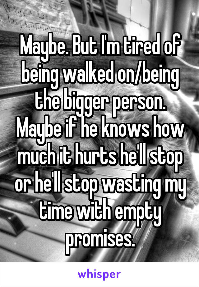 Maybe. But I'm tired of being walked on/being the bigger person. Maybe if he knows how much it hurts he'll stop or he'll stop wasting my time with empty promises.