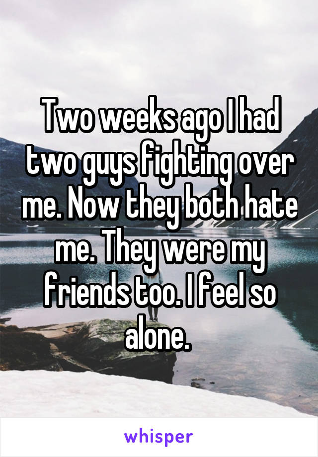 Two weeks ago I had two guys fighting over me. Now they both hate me. They were my friends too. I feel so alone. 