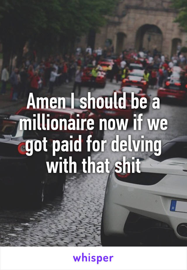 Amen I should be a millionaire now if we got paid for delving with that shit