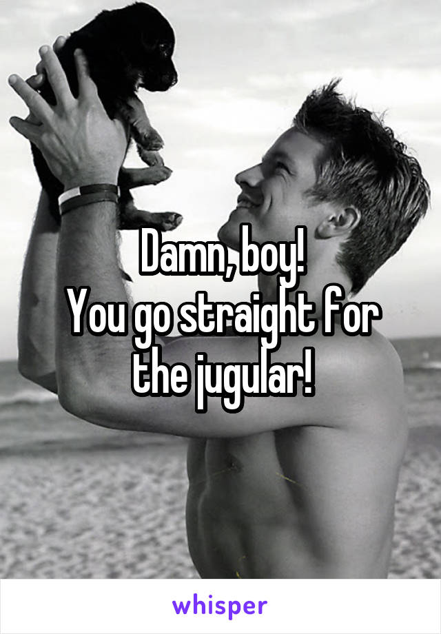 Damn, boy!
You go straight for the jugular!