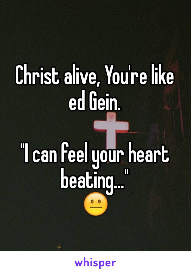 Christ alive, You're like ed Gein. 

"I can feel your heart beating..." 
😐