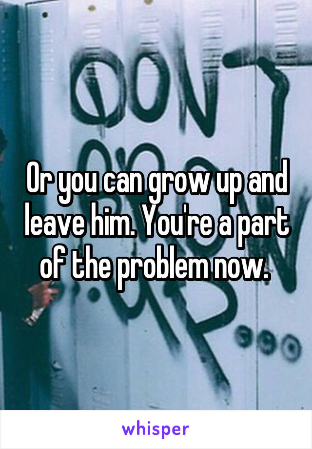 Or you can grow up and leave him. You're a part of the problem now. 