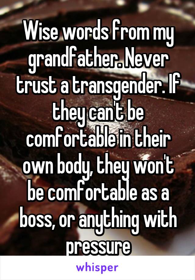 Wise words from my grandfather. Never trust a transgender. If they can't be comfortable in their own body, they won't be comfortable as a boss, or anything with pressure