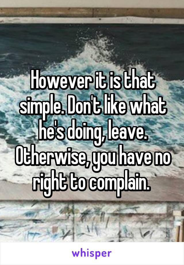 However it is that simple. Don't like what he's doing, leave. Otherwise, you have no right to complain. 