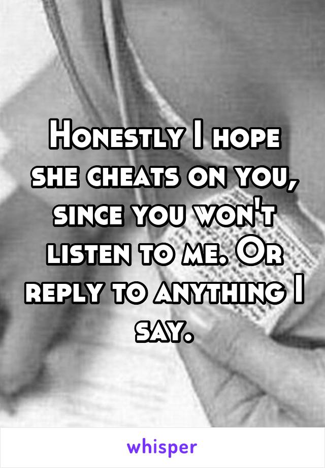 Honestly I hope she cheats on you, since you won't listen to me. Or reply to anything I say.