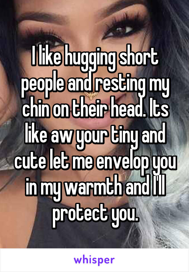 I like hugging short people and resting my chin on their head. Its like aw your tiny and cute let me envelop you in my warmth and I'll protect you.