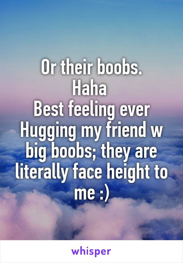 Or their boobs.
Haha 
Best feeling ever
Hugging my friend w big boobs; they are literally face height to me :)