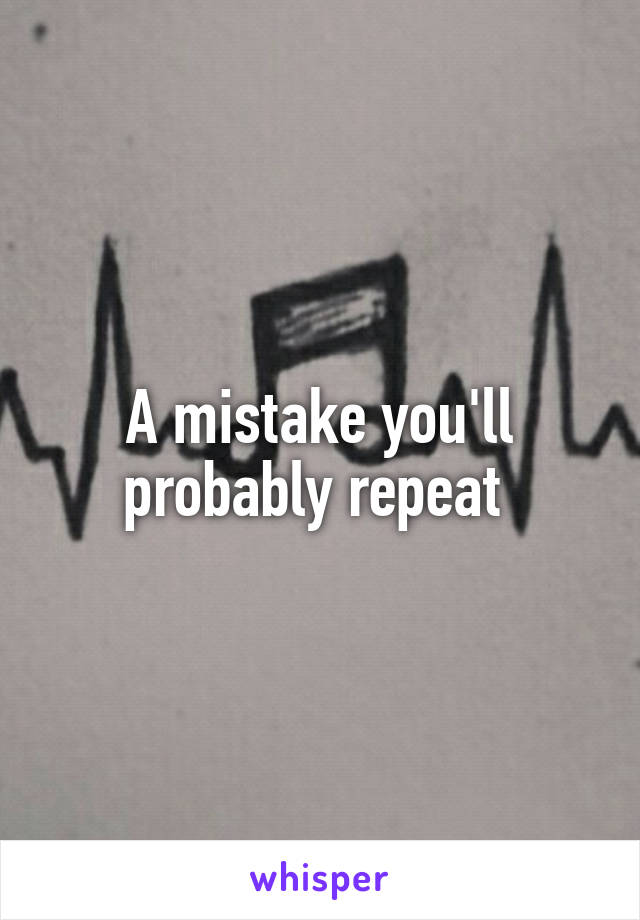 A mistake you'll probably repeat 