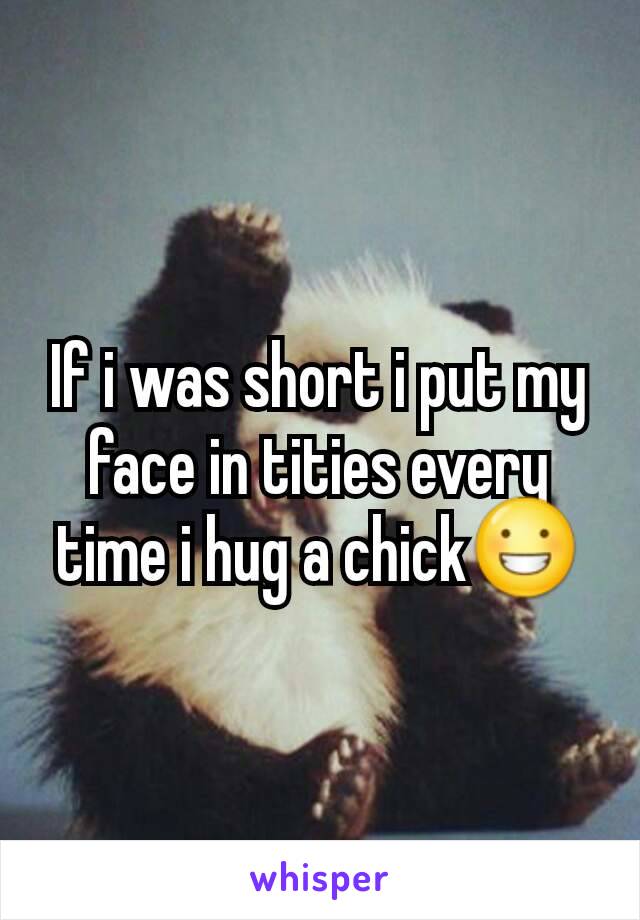 If i was short i put my face in tities every time i hug a chick😀