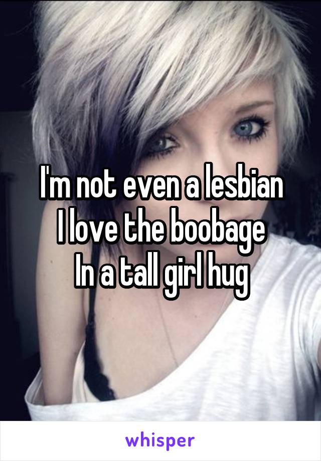 I'm not even a lesbian
I love the boobage
In a tall girl hug