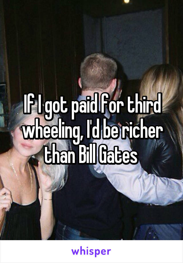 If I got paid for third wheeling, I'd be richer than Bill Gates 