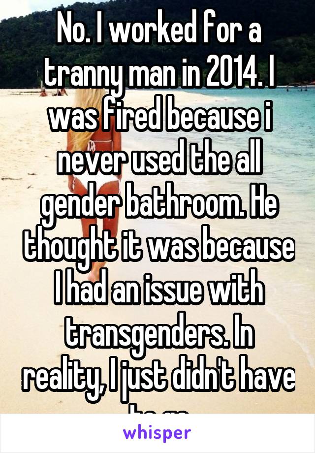 No. I worked for a tranny man in 2014. I was fired because i never used the all gender bathroom. He thought it was because I had an issue with transgenders. In reality, I just didn't have to go