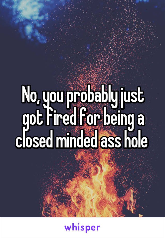 No, you probably just got fired for being a closed minded ass hole 