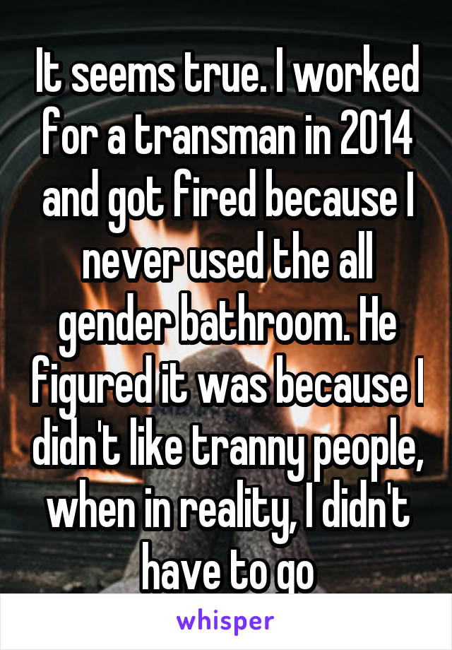 It seems true. I worked for a transman in 2014 and got fired because I never used the all gender bathroom. He figured it was because I didn't like tranny people, when in reality, I didn't have to go