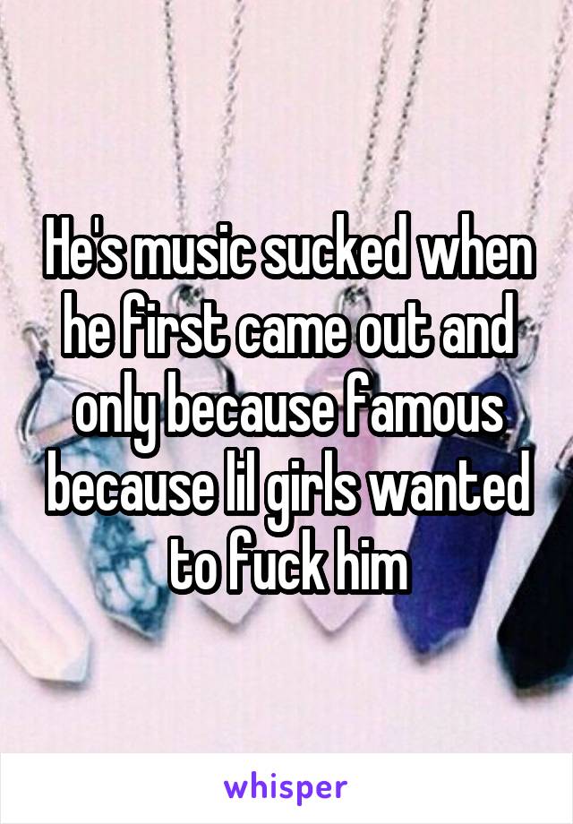 He's music sucked when he first came out and only because famous because lil girls wanted to fuck him