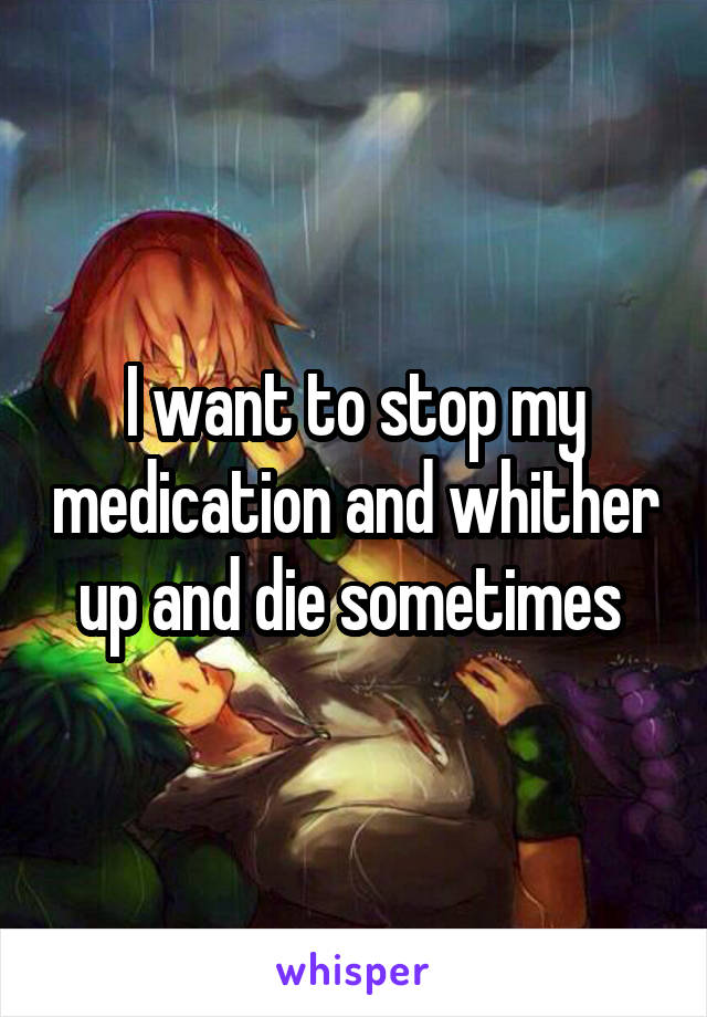 I want to stop my medication and whither up and die sometimes 