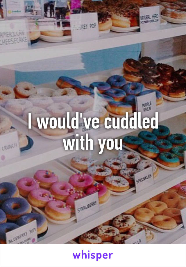 I would've cuddled with you