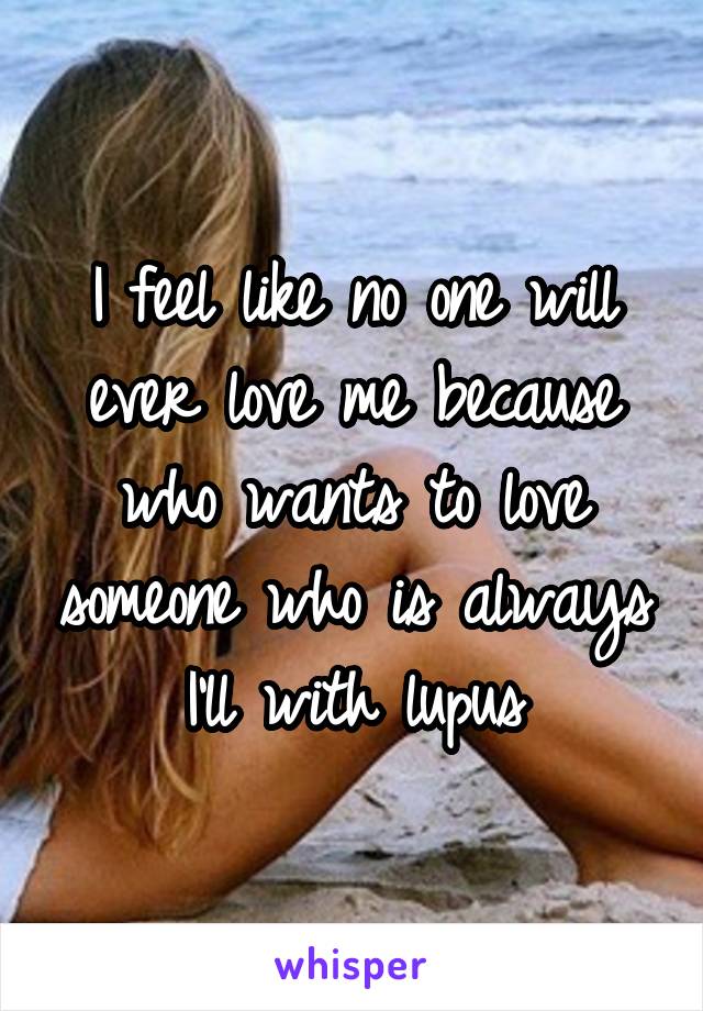 I feel like no one will ever love me because who wants to love someone who is always I'll with lupus