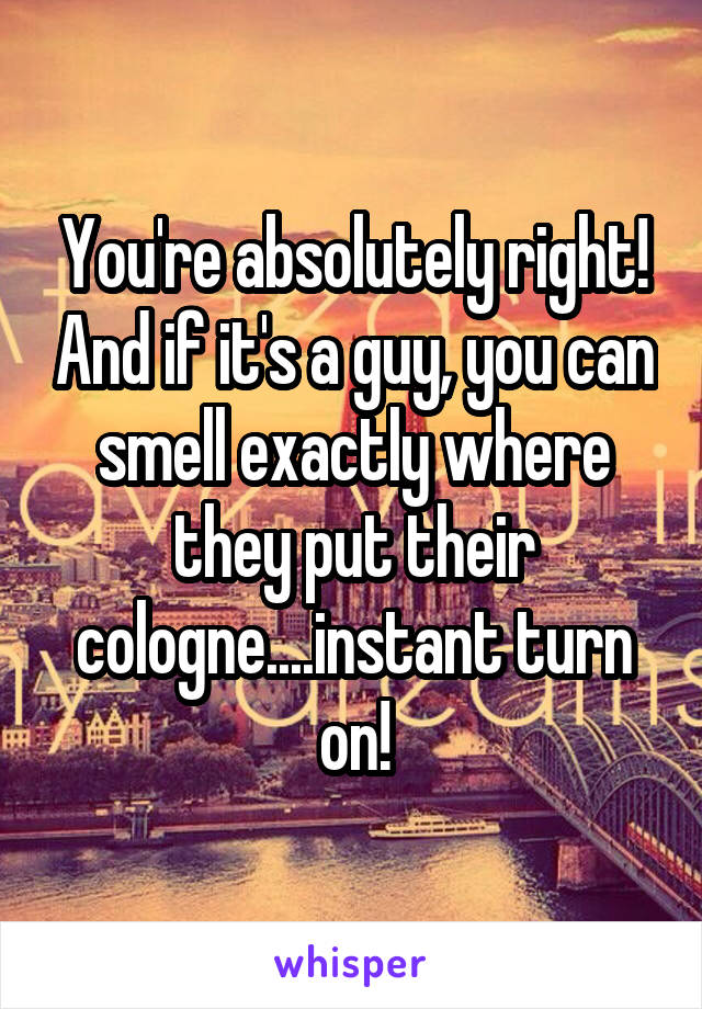 You're absolutely right! And if it's a guy, you can smell exactly where they put their cologne....instant turn on!