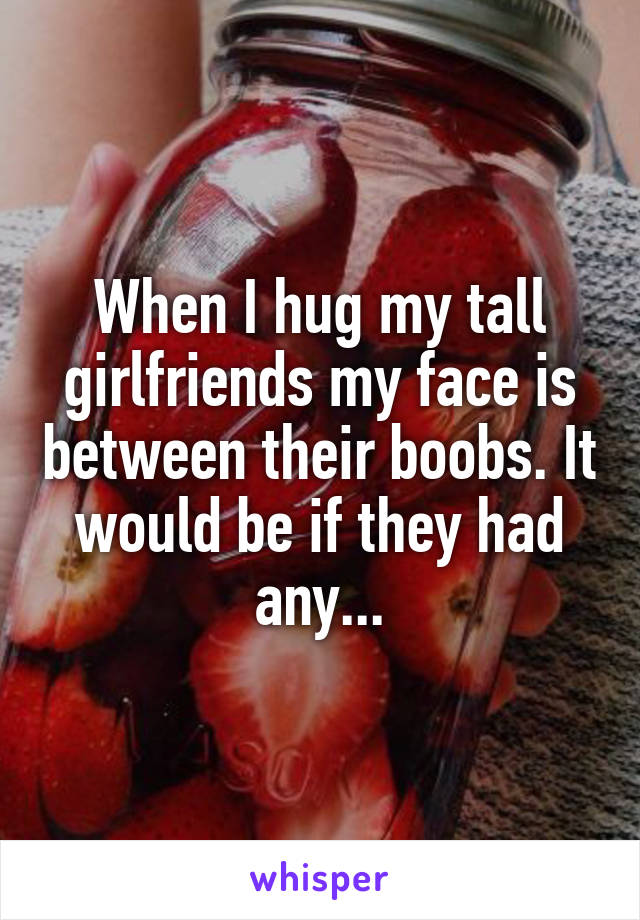 When I hug my tall girlfriends my face is between their boobs. It would be if they had any...