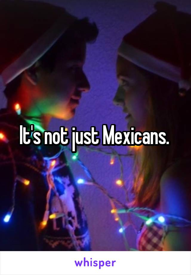 It's not just Mexicans. 