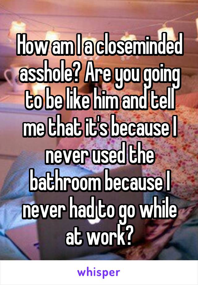 How am I a closeminded asshole? Are you going to be like him and tell me that it's because I never used the bathroom because I never had to go while at work?