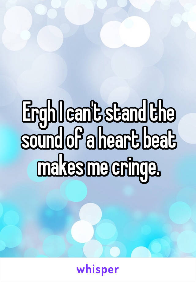 Ergh I can't stand the sound of a heart beat makes me cringe.