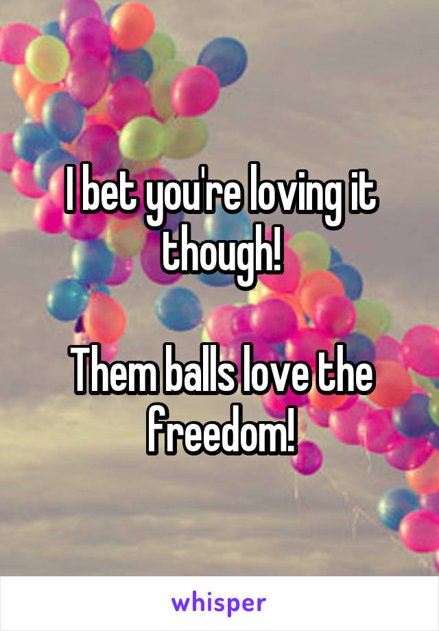 I bet you're loving it though!

Them balls love the freedom!